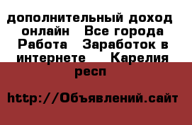 дополнительный доход  онлайн - Все города Работа » Заработок в интернете   . Карелия респ.